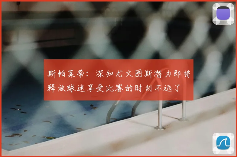 斯帕莱蒂：深知尤文图斯潜力即将释放球迷享受比赛的时刻不远了