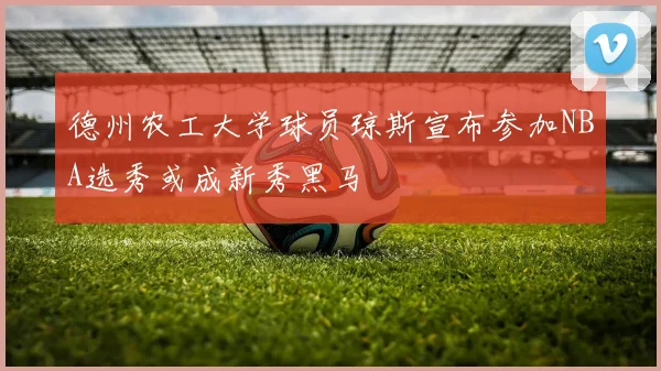 德州农工大学球员琼斯宣布参加NBA选秀或成新秀黑马