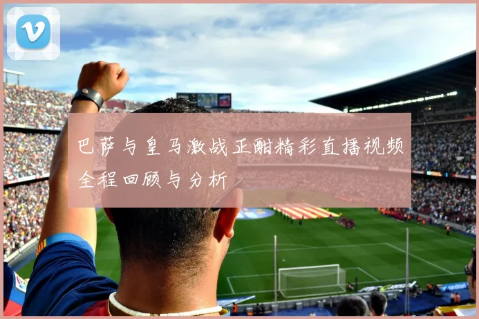 巴萨与皇马激战正酣精彩直播视频全程回顾与分析