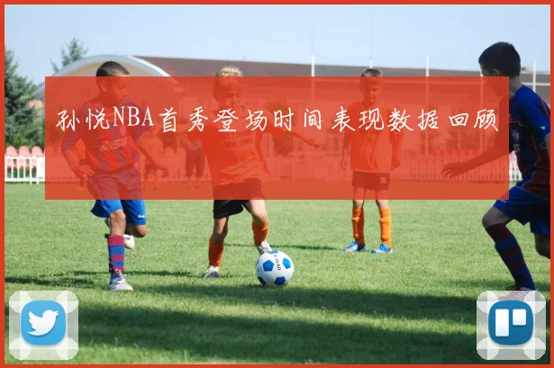 孙悦NBA首秀登场时间表现数据回顾